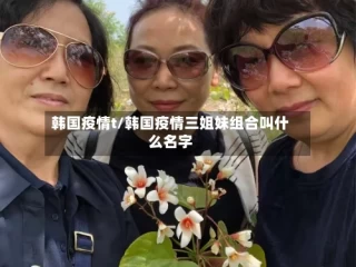 韩国疫情t/韩国疫情三姐妹组合叫什么名字