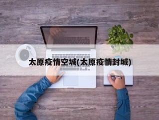 太原疫情空城(太原疫情封城)