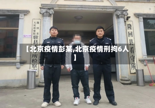 【北京疫情彭某,北京疫情刑拘6人】-第3张图片