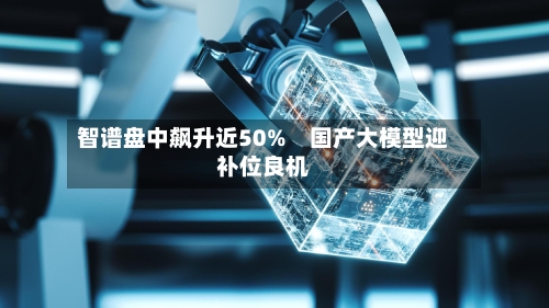 智谱盘中飙升近50% 国产大模型迎补位良机-第1张图片