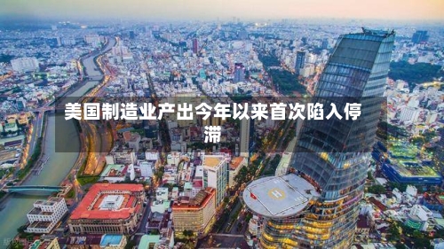 美国制造业产出今年以来首次陷入停滞-第1张图片