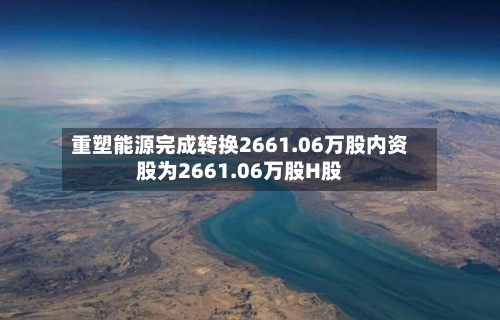 重塑能源完成转换2661.06万股内资股为2661.06万股H股-第2张图片