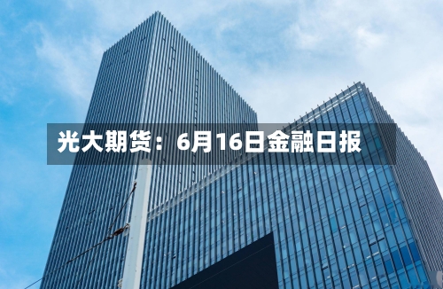 光大期货:6月16日金融日报-第3张图片