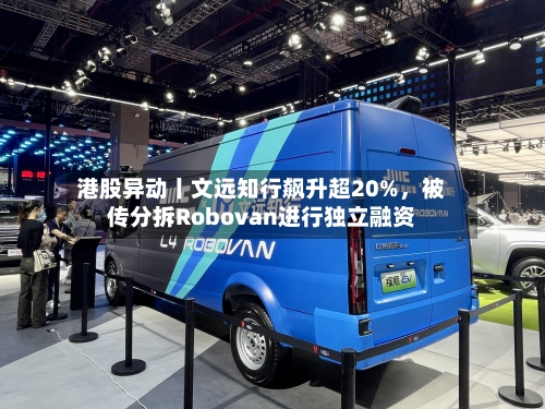 港股异动丨文远知行飙升超20%，被传分拆Robovan进行独立融资-第1张图片