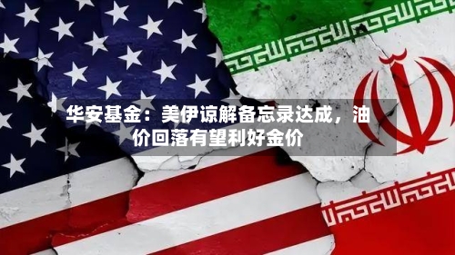 华安基金：美伊谅解备忘录达成，油价回落有望利好金价-第1张图片