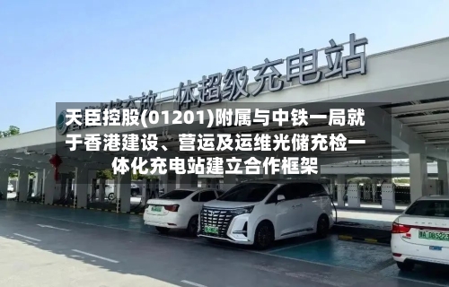 天臣控股(01201)附属与中铁一局就于香港建设	、营运及运维光储充检一体化充电站建立合作框架-第1张图片