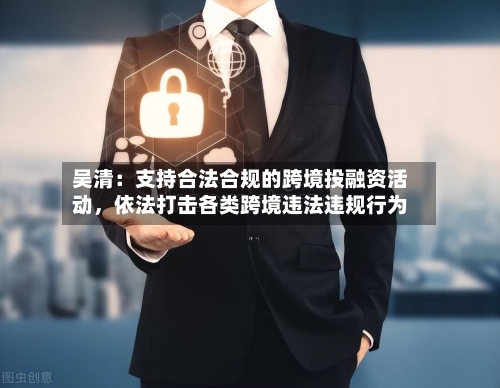 吴清：支持合法合规的跨境投融资活动	，依法打击各类跨境违法违规行为-第1张图片